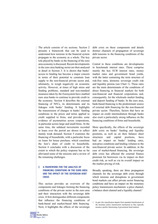 The article consists of six sections. Section 2      debt crisis on these components and details
       presents a framework that can be used to             distinct channels of propagation of sovereign
       understand how tensions in the ﬁnancial system       debt tensions to the ﬁnancing conditions of the
       propagate to the economy as a whole. The key         private sector.
       role played by banks in the ﬁnancing of the euro
       area economy is discussed. Recent developments       Central to these conditions are developments
       in the euro area banking sector are then analysed    in benchmark interest rates. These comprise
       in detail in Section 3. It is shown that banks’      mainly the key ECB interest rates, money
       access to funding has become a major concern         market rates and government bond yields,
       in terms of their potential to constrain loan        with the latter containing the term structure of
       supply to the non-ﬁnancial private sector and,       risk-free rates, domestic sovereign credit risk
       ultimately, to weigh negatively on economic          and liquidity premia (see Chart 1). These rates
       activity. However, at times of high stress and       are the main determinants of the conditions of
       funding problems, standard and non-standard          direct ﬁnancing in ﬁnancial markets for both
       measures taken by the Eurosystem have enabled        non-ﬁnancial and ﬁnancial corporations and,
       euro area banks to continue to provide credit to     consequently, for the wholesale market funding
       the economy. Section 4 describes the external        and deposit funding of banks. In the euro area,
       ﬁnancing of NFCs, its determinants and its           bank-based ﬁnancing is the predominant source
       linkages with banks’ funding. It highlights          of external debt ﬁnancing for the non-ﬁnancial
       the transmission of changes in banks’ funding        private sector. Therefore, factors that have an
       conditions to the prices and terms applied to        impact on credit intermediation through banks
       credit supplied to ﬁrms, and provides some           also exert a particularly strong inﬂuence on the
       evidence of asymmetries across corporations,         ﬁnancing conditions of ﬁrms and households.
       in particular across large and small ﬁrms. At the
       same time, the subdued movements recorded            More speciﬁcally, the effects of the sovereign
       in loans over the period are shown to reﬂect         debt crisis on banks’ funding and liquidity
       mainly weak demand. Section 5 examines the           positions, as well as on their balance sheet
       ﬁnancing of households, with a particular focus      structures and capital positions, have
       on loans for house purchase, which constitute        had an impact on banks’ lending rates,
       the lion’s share of credit to households.            non-price conditions and lending volumes to the
       Section 6 concludes with a discussion of the         non-ﬁnancial private sector. In addition, in the
       extent to which the policy response has so far       case of market-based ﬁnancing, the sovereign
       alleviated some of the tensions and a review of      debt crisis has affected the external ﬁnance
       the remaining challenges.                            premium for borrowers via its impact on their
                                                            credit risk, as well as via its overall impact on
                                                            the market pricing of risk.
       2     A FRAMEWORK FOR THE ANALYSIS OF
             FINANCING CONDITIONS IN THE EURO AREA          Broadly speaking, there are three propagation
             AND THE IMPACT OF THE SOVEREIGN DEBT           channels for the sovereign debt crisis through
             CRISIS                                         which tensions and disruptions in government
                                                            bond markets can affect private sector ﬁnancing
       This section provides an overview of the             conditions and have an impact on the monetary
       components and linkages forming the ﬁnancing         policy transmission mechanism: a price channel,
       conditions of the private sector in the euro area    a balance sheet channel and a liquidity channel.1
       and their interaction with the sovereign debt
       crisis. It ﬁrst distinguishes different components
       that inﬂuence the ﬁnancing conditions of
                                                            1   In part, this classiﬁcation departs from standard classiﬁcations of
       bank-based and market-based debt ﬁnancing.               the monetary policy transmission mechanism as they typically
       Next, it highlights the effects of the sovereign         assume a perfect functioning of government bond markets.

     ECB
     Monthly Bulletin
78   August 2012
 