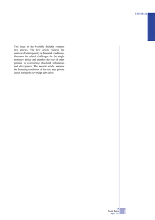 EDITORIAL




This issue of the Monthly Bulletin contains
two articles. The ﬁrst article reviews the
sources of heterogeneity in ﬁnancial conditions,
discusses the related challenges for the single
monetary policy and clariﬁes the role of other
policies in overcoming structural imbalances
and divergences. The second article assesses
the ﬁnancing conditions of the euro area private
sector during the sovereign debt crisis.




                                                               ECB
                                                   Monthly Bulletin
                                                      August 2012     7
 