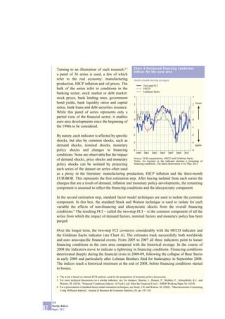 Turning to an illustration of such research,4, 5                       Chart A Estimated financing conditions
                                                                                indices for the euro area
         a panel of 36 series is used, a few of which
         refer to the real economy: manufacturing                               (twelve-month moving averages)
         production, HICP inﬂation and oil prices. The                                   Two-step FCI
         bulk of the series refer to conditions in the                                   OECD
                                                                                         Goldman Sachs
         banking sector, stock market or debt market:
                                                                                3                                                     3
         stock prices, bank lending rates, government
         bond yields, bank liquidity ratios and capital                         2                                                     2 looser
         ratios, bank loans and debt securities issuance.
         While this panel of series represents only a                           1                                                     1
         partial view of the ﬁnancial sector, it enables
                                                                                0                                                     0
         euro area developments since the beginning of
         the 1990s to be considered.                                           -1                                                    -1


         By nature, each indicator is affected by speciﬁc -2                                                     -2

         shocks, but also by common shocks, such as -3                                                           -3
         demand shocks, nominal shocks, monetary                                                                    tighter
         policy shocks and changes in ﬁnancing -4                                                                -4
                                                             1999 2001 2003 2005 2007 2009 2011
         conditions. None are observable but the impact
                                                           Source: ECB computations, OECD and Goldman Sachs.
         of demand shocks, price shocks and monetary       Notes: An increase in the indicator denotes a loosening of
         policy shocks can be isolated by projecting       ﬁnancing conditions. The latest observation is for May 2012.

         each series of the dataset on series often used
         as a proxy in the literature: manufacturing production, HICP inﬂation and the three-month
         EURIBOR. This represents the ﬁrst estimation step. After having isolated from each series the
         changes that are a result of demand, inﬂation and monetary policy developments, the remaining
         component is assumed to reﬂect the ﬁnancing conditions and the idiosyncratic component.

         In the second estimation step, standard factor model techniques are used to isolate the common
         component. In this box, the standard Stock and Watson technique is used to isolate for each
         variable the effects of non-ﬁnancing and idiosyncratic shocks from the overall ﬁnancing
         conditions.6 The resulting FCI – called the two-step FCI – is the common component of all the
         series from which the impact of demand factors, nominal factors and monetary policy has been
         purged.

         Over the longer term, the two-step FCI co-moves considerably with the OECD indicator and
         the Goldman Sachs indicator (see Chart A). The estimates track successfully both worldwide
         and euro area-speciﬁc ﬁnancial events. From 2005 to 2007 all three indicators point to looser
         ﬁnancing conditions in the euro area compared with the historical average. In the course of
         2008 the indicators move to indicate a tightening in ﬁnancing conditions. Financing conditions
         deteriorated sharply during the ﬁnancial crisis in 2008-09, following the collapse of Bear Sterns
         in early 2008 and particularly after Lehman Brothers ﬁled for bankruptcy in September 2008.
         The indices reach a historical minimum at the end of 2008, before ﬁnancing conditions started
         to loosen.

         4 The work is based on internal ECB analysis used for the preparation of monetary policy discussions.
         5 For more technical discussions on a similar indicator, see, for instance, Hatzius, J., Hooper, P., Mishkin, F., Schoenholtz, K.L. and
           Watson, M. (2010), “Financial Conditions Indexes: A Fresh Look After the Financial Crisis”, NBER Working Paper No 16150.
         6 For a presentation of standard factor model estimation techniques, see Stock, J.H. and Watson, M. (2002), “Macroeconomic Forecasting
           Using Diffusion Indexes”, Journal of Business & Economic Statistics 20, pp. 147-162.



     ECB
     Monthly Bulletin
82   August 2012
 