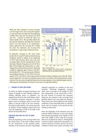 ARTICLES

    While the three indicators co-move strongly                  Chart B The two-step financing conditions                             Assessing the financing
                                                                 index since the beginning of the financial                                 conditions for the
    over the longer term, the two-step FCI appears               crisis                                                                      euro area private
    to vary much more strongly from the beginning                (three-month moving average)                                                sector during the
    of 2009. This is the case, for instance, for 2010            0.50                                        0.50
                                                                                                                                         sovereign debt crisis
    and 2011 – periods in which the other two                                            SMP New non-
                                                                                             standard               looser
    indices hardly move. This possibly reﬂects the                      Lehman
                                                                 0.25   Brothers             measures        0.25
    fact that the important role played by ﬁnancial
    factors over this period is, by construction,
    better captured by the two-step FCI. Unlike                  0.00                                        0.00
    the other two indicators, the two-step FCI
    encompasses a large range of ﬁnancial series.               -0.25                                       -0.25


    In particular, focusing on the most recent
                                                         -0.50                                             -0.50
    period, the two-step FCI indicates that ﬁnancing
    conditions started to tighten at the beginning
    of 2010 amid concerns about some euro area -0.75                                                       -0.75

    sovereign debts, but the announcement of the                                                                 tighter
    Securities Markets Programme by the ECB in -1.00                                                       -1.00
    May 2010 brought this deterioration to a halt.              2007 2008 2009 2010 2011

    Triggered by renewed ﬁscal concerns, ﬁnancing         Source: ECB calculations.
                                                          Notes: An increase in the indicator denotes a loosening of
    conditions tightened again between mid-2011           ﬁnancing conditions. The latest observation is for May 2012.
                                                          SMP denotes the Securities Markets Programme.
    and October 2011. The announcement of further
    non-standard measures by the ECB in the last
    quarter of 2011 has led to a clear improvement in ﬁnancial market conditions (see Chart B). These
    results support the view that non-standard measures have succeeded in alleviating ﬁnancial market
    tensions in the euro area, though the ﬁnancial environment appears to have tightened again recently
    following the intensiﬁcation of turmoil in euro area sovereign debt markets.


3      FUNDING OF EURO AREA BANKS                              impaired, especially in a number of euro area
                                                               countries. Following heightened concerns
As banks are highly leveraged institutions, the                about some sovereigns in the middle of 2010
impact of changes in their funding conditions,                 and, subsequently, in the second half of 2011,
whether affecting prices or quantities, are                    the risk aversion of investors has increased.
magniﬁed on the asset side of the balance sheet.               Moreover, the valuation of the sovereign bond
It is therefore extremely important to monitor                 portfolio held by euro area banks has declined.
banks’ access to funding in order to assess their              These factors have been reﬂected in the funding
ability to provide credit to the real economy.                 conditions of euro area banks both via valuation
Focusing on debt markets, this section provides                losses and via increases in the perceived risks
an analysis of bank funding volumes and costs                  relating to bank assets.
since the beginning of 2010 in the light of the
framework described above.                                     Since the beginning of the ﬁnancial crisis the
                                                               expected default frequency of euro area banks
PERCEIVED RISK AND THE COST OF BANK                            has increased, particularly in the middle of 2010
FUNDING                                                        and in the middle of 2011 when the sovereign
Since the beginning of the sovereign debt crisis               debt crisis escalated (see Chart 2). Although this
the effectiveness of the bank lending channel                  evolution is partly explained by perceptions of a
for the transmission of the monetary policy                    weaker outlook for economy activity, the lower
stimulus to the economy has been increasingly                  valuation of bank assets, partly associated with

                                                                                                                           ECB
                                                                                                               Monthly Bulletin
                                                                                                                  August 2012     83
 
