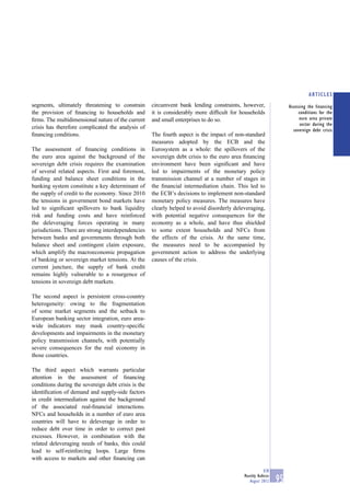 ARTICLES
segments, ultimately threatening to constrain        circumvent bank lending constraints, however,                  Assessing the financing
the provision of ﬁnancing to households and          it is considerably more difﬁcult for households                     conditions for the
ﬁrms. The multidimensional nature of the current     and small enterprises to do so.                                      euro area private
                                                                                                                          sector during the
crisis has therefore complicated the analysis of                                                                      sovereign debt crisis
ﬁnancing conditions.                                 The fourth aspect is the impact of non-standard
                                                     measures adopted by the ECB and the
The assessment of ﬁnancing conditions in             Eurosystem as a whole: the spillovers of the
the euro area against the background of the          sovereign debt crisis to the euro area ﬁnancing
sovereign debt crisis requires the examination       environment have been signiﬁcant and have
of several related aspects. First and foremost,      led to impairments of the monetary policy
funding and balance sheet conditions in the          transmission channel at a number of stages in
banking system constitute a key determinant of       the ﬁnancial intermediation chain. This led to
the supply of credit to the economy. Since 2010      the ECB’s decisions to implement non-standard
the tensions in government bond markets have         monetary policy measures. The measures have
led to signiﬁcant spillovers to bank liquidity       clearly helped to avoid disorderly deleveraging,
risk and funding costs and have reinforced           with potential negative consequences for the
the deleveraging forces operating in many            economy as a whole, and have thus shielded
jurisdictions. There are strong interdependencies    to some extent households and NFCs from
between banks and governments through both           the effects of the crisis. At the same time,
balance sheet and contingent claim exposure,         the measures need to be accompanied by
which amplify the macroeconomic propagation          government action to address the underlying
of banking or sovereign market tensions. At the      causes of the crisis.
current juncture, the supply of bank credit
remains highly vulnerable to a resurgence of
tensions in sovereign debt markets.

The second aspect is persistent cross-country
heterogeneity: owing to the fragmentation
of some market segments and the setback to
European banking sector integration, euro area-
wide indicators may mask country-speciﬁc
developments and impairments in the monetary
policy transmission channels, with potentially
severe consequences for the real economy in
those countries.

The third aspect which warrants particular
attention in the assessment of ﬁnancing
conditions during the sovereign debt crisis is the
identiﬁcation of demand and supply-side factors
in credit intermediation against the background
of the associated real-ﬁnancial interactions.
NFCs and households in a number of euro area
countries will have to deleverage in order to
reduce debt over time in order to correct past
excesses. However, in combination with the
related deleveraging needs of banks, this could
lead to self-reinforcing loops. Large ﬁrms
with access to markets and other ﬁnancing can

                                                                                                        ECB
                                                                                            Monthly Bulletin
                                                                                               August 2012     95
 