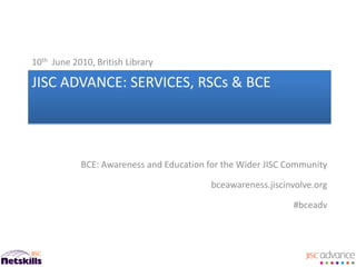 10th June 2010, British Library

JISC ADVANCE: SERVICES, RSCs & BCE




            BCE: Awareness and Education for the Wider JISC Community

                                          bceawareness.jiscinvolve.org

                                                             #bceadv
 