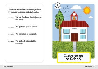 20 Let’s Read 21Let’s Read
Read the sentences and arrange them
by numbering them as 1, 2, 3 and 4.
We eat food and drink juice at
the park.
We go for a picnic by car.
We have fun at the park.
We go back at six in the
evening.
I love to go
to School
1
 