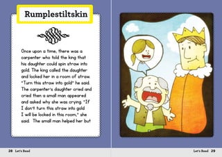 28 Let’s Read 29Let’s Read
Rumplestiltskin
Once upon a time, there was a
carpenter who told the king that
his daughter could spin straw into
gold. The king called the daughter
and locked her in a room of straw.
“Turn this straw into gold” he said.
The carpenter’s daughter cried and
cried then a small man appeared
and asked why she was crying. “If
I don’t turn this straw into gold
I will be locked in this room,” she
said. The small man helped her but
s
 