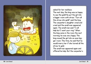 30 Let’s Read 31Let’s Read
asked for her necklace.
The next day, the king was so happy
to see the gold! He put the girl into
a bigger room with straw. “Turn all
this straw into gold!” said the king.
The carpenter’s daughter cried and
cried and the small man appeared
again. The small man said “I will
help but I want your ring.” When
the king came in the room the next
morning, he was very happy. The
king moved the girl into an even big-
ger room. This time, he said that he
would marry her if she turned all the
straw to gold.
The small man appeared again and
offered his help. But the carpenter’s
 