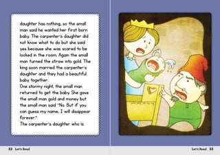 32 Let’s Read 33Let’s Read
daughter has nothing, so the small
man said he wanted her first born
baby. The carpenter’s daughter did
not know what to do but she said
yes because she was scared to be
locked in the room. Again the small
man turned the straw into gold. The
king soon married the carpenter’s
daughter and they had a beautiful
baby together.
One stormy night, the small man
returned to get the baby. She gave
the small man gold and money but
the small man said “No. But if you
can guess my name, I will disappear
forever.”
The carpenter’s daughter who is
 