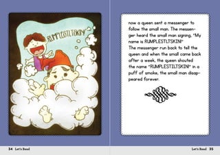 34 Let’s Read 35Let’s Read
now a queen sent a messenger to
follow the small man. The messen-
ger heard the small man signing, “My
name is RUMPLESTLTSKIN!”
The messenger run back to tell the
queen and when the small came back
after a week, the queen shouted
the name “RUMPLESTILTSKIN!” in a
puff of smoke, the small man disap-
peared forever.
s
 