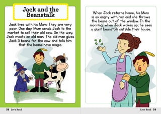 38 Let’s Read 39Let’s Read
Jack lives with his Mum. They are very
poor. One day, Mum sends Jack to the
market to sell their old cow. On the way,
Jack meets an old man. The old man gives
Jack 5 beans for the cow and tells him
that the beans have magic.
Jack and the
Beanstalk When Jack returns home, his Mum
is so angry with him and she throws
the beans out of the window. In the
morning, when Jack wakes up, he sees
a giant beanstalk outside their house.
 