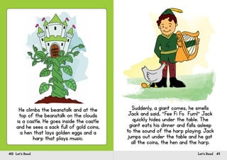 40 Let’s Read 41Let’s Read
He climbs the beanstalk and at the
top of the beanstalk on the clouds
is a castle. He goes inside the castle
and he sees a sack full of gold coins,
a hen that lays golden eggs and a
harp that plays music.
Suddenly, a giant comes, he smells
Jack and said, “Fee Fi Fo Fum!” Jack
quickly hides under the table. The
giant eats his dinner and falls asleep
to the sound of the harp playing. Jack
jumps out under the table and he got
all the coins, the hen and the harp.
 