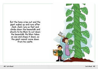 42 Let’s Read 43Let’s Read
But the harp cries out and the
giant wakes up and runs after
Jack. Jack runs so fast and
climbs down the beanstalk and
shouts to his Mum to cut down
the beanstalk. His Mum takes
an axe and chops it down, so
the giant cannot come down
from his castle.
 