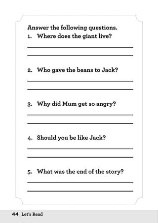 44 Let’s Read
Answer the following questions.
1.	 Where does the giant live?
_____________________________
_____________________________
2.	 Who gave the beans to Jack?
_____________________________
_____________________________
3.	 Why did Mum get so angry?
_____________________________
_____________________________
4.	 Should you be like Jack?
_____________________________
_____________________________
5.	 What was the end of the story?
_____________________________
_____________________________
 