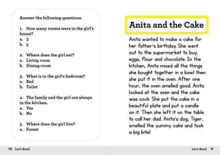 10 Let’s Read 11Let’s Read
Answer the following questions.
1.	 How many rooms were in the girl’s
house?
a.	3
b.	5
2.	 Where does the girl eat?
a.	 Living room
b.	 Dining room
3.	 What is in the girl’s bedroom?
a.	Bed
b.	Toilet
4.	 The family and the girl are always
in the kitchen.
a.	Yes
b.	No
5.	 Where does the girl live?
a.	Forest
Anita and the Cake
Anita wanted to make a cake for
her father’s birthday. She went
out to the supermarket to buy,
eggs, flour and chocolate. In the
kitchen, Anita mixed all the things
she bought together in a bowl then
she put it in the oven. After one
hour, the oven smelled good. Anita
looked at the oven and the cake
was cook. She put the cake in a
beautiful plate and put a candle
on it. Then she left it on the table
to call her dad. Anita’s dog, Tiger,
smelled the yummy cake and took
a big bite!
 
