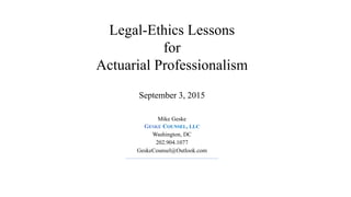 Legal-Ethics Lessons
for
Actuarial Professionalism
September 3, 2015
Mike Geske
GESKE COUNSEL, LLC
Washington, DC
202.904.1077
GeskeCounsel@Outlook.com
 