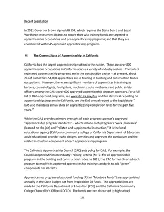   10
Recent Legislation 
 
In 2011 Governor Brown signed AB 554, which requires the State Board and Local 
Workforce Investment Boards to ensure that WIA training funds are targeted to 
apprenticeable occupations and pre‐apprenticeship programs; and that they are 
coordinated with DAS‐approved apprenticeship programs. 
 
 III.  The Current State of Apprenticeship in California 
 
California has the largest apprenticeship system in the nation.  There are over 800 
apprenticeable occupations in California across a variety of industry sectors.  The bulk of 
registered apprenticeship programs are in the construction sector ‐‐ at present, about 
2/3 of California’s 54,000 apprentices are in training in building and construction trades 
occupations.  However, there are significant numbers of apprentices in training as 
barbers, cosmetologists, firefighters, machinists, auto mechanics and public safety 
officers among the DAS’s over 600 approved apprenticeship program sponsors. For a full 
list of DAS‐approved programs, see www.dir.ca.gov/das  and for statistical reporting on 
apprenticeship programs in California, see the DAS annual report to the Legislature13
.   
DAS also maintains annual data on apprenticeship completion rates for the past five 
years.14
 
 
While the DAS provides primary oversight of each program sponsor’s approved 
“apprenticeship program standards” – which include each program’s “work processes” 
(learned on the job) and “related and supplemental instruction;” it is the local 
educational agency (California community college or California Department of Education 
adult educational provider) who designs, certifies and approves the curriculum and the 
related instruction component of each apprenticeship program.  
 
The California Apprenticeship Council (CAC) sets policy for DAS.  For example, the 
Council adopted Minimum Industry Training Criteria (MITC) for all apprenticeship 
programs in the building and construction trades. In 2011, the CAC further directed each 
program to modify its approved apprenticeship training standards to add “green” 
components for all crafts. 
 
Apprenticeship program educational funding (RSI or “Montoya Funds”) are appropriated 
annually in the State Budget Act from Proposition 98 funds.  The appropriations are 
made to the California Department of Education (CDE) and the California Community 
College Chancellor’s Office (CCCCO).  The funds are then disbursed to high school 
 