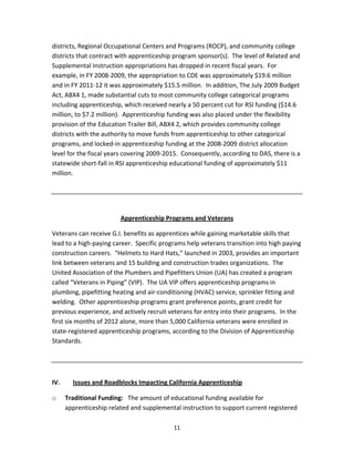   11
districts, Regional Occupational Centers and Programs (ROCP), and community college 
districts that contract with apprenticeship program sponsor(s).  The level of Related and 
Supplemental Instruction appropriations has dropped in recent fiscal years.  For 
example, in FY 2008‐2009, the appropriation to CDE was approximately $19.6 million 
and in FY 2011‐12 it was approximately $15.5 million.  In addition, The July 2009 Budget 
Act, ABX4 1, made substantial cuts to most community college categorical programs 
including apprenticeship, which received nearly a 50 percent cut for RSI funding ($14.6 
million, to $7.2 million).  Apprenticeship funding was also placed under the flexibility 
provision of the Education Trailer Bill, ABX4 2, which provides community college 
districts with the authority to move funds from apprenticeship to other categorical 
programs, and locked‐in apprenticeship funding at the 2008‐2009 district allocation 
level for the fiscal years covering 2009‐2015.  Consequently, according to DAS, there is a 
statewide short‐fall in RSI apprenticeship educational funding of approximately $11 
million. 
 
 
Apprenticeship Programs and Veterans 
Veterans can receive G.I. benefits as apprentices while gaining marketable skills that 
lead to a high‐paying career.  Specific programs help veterans transition into high paying 
construction careers.  “Helmets to Hard Hats,” launched in 2003, provides an important 
link between veterans and 15 building and construction trades organizations.  The 
United Association of the Plumbers and Pipefitters Union (UA) has created a program 
called “Veterans in Piping” (VIP).  The UA VIP offers apprenticeship programs in 
plumbing, pipefitting heating and air‐conditioning (HVAC) service, sprinkler fitting and 
welding.  Other apprenticeship programs grant preference points, grant credit for 
previous experience, and actively recruit veterans for entry into their programs.  In the 
first six months of 2012 alone, more than 5,000 California veterans were enrolled in 
state‐registered apprenticeship programs, according to the Division of Apprenticeship 
Standards. 
 
 
IV.  Issues and Roadblocks Impacting California Apprenticeship  
o Traditional Funding:   The amount of educational funding available for 
apprenticeship related and supplemental instruction to support current registered 
 