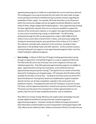   12
apprenticeship programs in California is well below the current and future demand.  
This funding gap is occurring at precisely the time when the state needs stronger 
career pathway and industry‐certified training to provide certainty regarding the 
availability of labor supply.  For example, RSI funds have been cut by 50 percent 
within the community colleges and can be legally transferred (flexed) to meet the 
needs of other college categorically funded programs.  Since apprenticeship funding 
has been significantly reduced, there are no resources available to support the 
recovery of the construction industry, or to support new apprenticeship programs 
in areas such as manufacturing, energy, or allied health.  The RSI funding 
distributed through the CDE has decreased from a high in 2007‐2008 of $19.6 
million to the current 2012‐13 level of $15.7 million; and community college RSI 
funding has declined during the same period from $14.6 million to $7.2 million.15
  
This reduction coincided with a downturn in the economy, resulting in fewer 
apprentices in the Building Trades and other sponsors.  As the economy recovers, 
existing funding will not support current apprenticeship programs fully, much less 
enable funding for additional programs. 
 
o New Funding:  In March of 2012 the ETP began funding apprenticeship training 
through an Apprentice Training Pilot Program as a way to supplement RSI funds.  
The Pilot funds RSI at the rate of $13 per hour and is capped at 154 hours per 
individual apprentice.  Only DAS‐approved apprenticeship programs are eligible to 
apply.  Apprenticeship training may stand alone, or be combined with pre‐
apprenticeship and journeyman training.16
 During the first six months of the Pilot, 
demand for funding has out‐stripped supply.  ETP estimates that $9 million will be 
available for the 2012‐13 Fiscal Year.   Funding for the Pilot comes out of the ETP’s 
Special Employment Training fund, which was established to support employers 
who do not face out‐of‐state competition, typically in the construction and 
healthcare industry.  Unemployment law limits SET funding to 15 percent of total 
ETP funds, and the Apprenticeship Pilot is limited to ten percent of total ETP funds.  
This leaves just five percent for training that is neither apprenticeship nor can 
qualify under the out‐of‐state completion provision, such as healthcare. 
 
New efforts to increase energy efficiency and support clean technology may also 
provide additional workforce training funds that could be targeted to 
apprenticeship programs.  Examples include the California Energy Commission’s 
(CEC) Alternative and Renewable Fuel and Transportation Technology Program (AB 
118), efforts by the California Public Utilities Commission (CPUC) to increase the use 
 