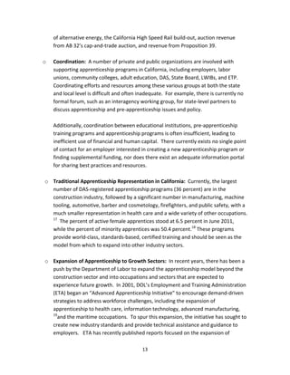   13
of alternative energy, the California High Speed Rail build‐out, auction revenue 
from AB 32’s cap‐and‐trade auction, and revenue from Proposition 39. 
 
o Coordination:  A number of private and public organizations are involved with 
supporting apprenticeship programs in California, including employers, labor 
unions, community colleges, adult education, DAS, State Board, LWIBs, and ETP.  
Coordinating efforts and resources among these various groups at both the state 
and local level is difficult and often inadequate.  For example, there is currently no 
formal forum, such as an interagency working group, for state‐level partners to 
discuss apprenticeship and pre‐apprenticeship issues and policy. 
 
Additionally, coordination between educational institutions, pre‐apprenticeship 
training programs and apprenticeship programs is often insufficient, leading to 
inefficient use of financial and human capital.  There currently exists no single point 
of contact for an employer interested in creating a new apprenticeship program or 
finding supplemental funding, nor does there exist an adequate information portal 
for sharing best practices and resources. 
 
o Traditional Apprenticeship Representation in California:  Currently, the largest 
number of DAS‐registered apprenticeship programs (36 percent) are in the 
construction industry, followed by a significant number in manufacturing, machine 
tooling, automotive, barber and cosmetology, firefighters, and public safety, with a 
much smaller representation in health care and a wide variety of other occupations. 
17
  The percent of active female apprentices stood at 6.5 percent in June 2011, 
while the percent of minority apprentices was 50.4 percent.18
 These programs 
provide world‐class, standards‐based, certified training and should be seen as the 
model from which to expand into other industry sectors.   
 
o Expansion of Apprenticeship to Growth Sectors:  In recent years, there has been a 
push by the Department of Labor to expand the apprenticeship model beyond the 
construction sector and into occupations and sectors that are expected to 
experience future growth.  In 2001, DOL’s Employment and Training Administration 
(ETA) began an “Advanced Apprenticeship Initiative” to encourage demand‐driven 
strategies to address workforce challenges, including the expansion of 
apprenticeship to health care, information technology, advanced manufacturing, 
19
and the maritime occupations.  To spur this expansion, the initiative has sought to 
create new industry standards and provide technical assistance and guidance to 
employers.   ETA has recently published reports focused on the expansion of 
 
