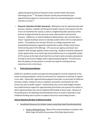   14
registered apprenticeship to the green sector and the health information 
technology sector.20
  The Aspen institute recently documented that pre‐
apprenticeship programs in construction sector are incorporating green concepts 
into their curricula.21
 
 
o Research, Education & Public Awareness:  Making the case for apprenticeship with 
business, teachers, students and the general public requires new research into the 
return on investment for society as well as a heightened public awareness of the 
promise of apprenticeship for personal career advancement and economic 
recovery.  California is in need of additional skilled workers, but currently lacks a 
robust "capacity building" process to develop student skills in the K‐12 educational 
system.  The emphasis over the past 20 years on college preparation and 
standardized testing has negatively impacted the number of high school Career 
Technical Education (CTE) offerings.  CTE courses are rigorous and teach core 
academic skills through applied, hands on learning.  Students should be exposed to 
career opportunities at an earlier age and provided access to an expanded number 
of CTE courses at the high school level that can lead to post‐secondary educational 
training at community colleges and/or apprenticeship programs. This will ensure 
that the pipeline of new workers is primed and ready for existing and new 
industries to hire in the future. 
V.  Policy Recommendations 
 
California’s workforce system and apprenticeship programs must be responsive to the 
needs of existing employers and be an enticement for companies to relocate or expand 
in our state.  Historically, apprenticeship programs have been a central part of California 
economic vitality, relying not only on employer and worker contributions for their 
success but also on public support.  Unfortunately, the current state budget situation 
has eroded financial support for apprenticeship and thrown into question the extent to 
which apprenticeships may rely on traditional RSI funding in future years.  Because of 
this predicament, the following recommendations focus on actions requiring no new 
traditional funding and on actions to explore and secure new funding streams. 
Actions Requiring No New Traditional Funding 
• Coordinate Resources for Greater Impact using State Board Coordinating Body 
 
o Create a Working Group:  Many of the recommendations included in this 
White Paper fall within the purview of the State Board and its 
 