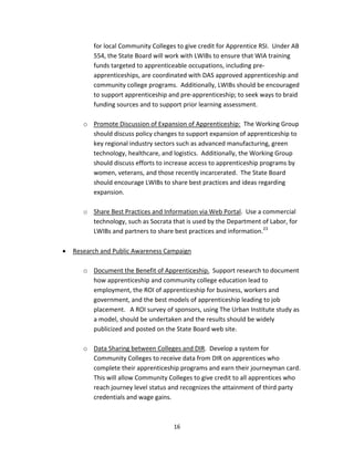   16
for local Community Colleges to give credit for Apprentice RSI.  Under AB 
554, the State Board will work with LWIBs to ensure that WIA training 
funds targeted to apprenticeable occupations, including pre‐
apprenticeships, are coordinated with DAS approved apprenticeship and 
community college programs.  Additionally, LWIBs should be encouraged 
to support apprenticeship and pre‐apprenticeship; to seek ways to braid 
funding sources and to support prior learning assessment. 
 
o Promote Discussion of Expansion of Apprenticeship:  The Working Group 
should discuss policy changes to support expansion of apprenticeship to 
key regional industry sectors such as advanced manufacturing, green 
technology, healthcare, and logistics.  Additionally, the Working Group 
should discuss efforts to increase access to apprenticeship programs by 
women, veterans, and those recently incarcerated.  The State Board 
should encourage LWIBs to share best practices and ideas regarding 
expansion. 
 
o Share Best Practices and Information via Web Portal.  Use a commercial 
technology, such as Socrata that is used by the Department of Labor, for 
LWIBs and partners to share best practices and information.23
 
 
• Research and Public Awareness Campaign 
 
o Document the Benefit of Apprenticeship.  Support research to document 
how apprenticeship and community college education lead to 
employment, the ROI of apprenticeship for business, workers and 
government, and the best models of apprenticeship leading to job 
placement.   A ROI survey of sponsors, using The Urban Institute study as 
a model, should be undertaken and the results should be widely 
publicized and posted on the State Board web site.  
 
o Data Sharing between Colleges and DIR.  Develop a system for 
Community Colleges to receive data from DIR on apprentices who 
complete their apprenticeship programs and earn their journeyman card.  
This will allow Community Colleges to give credit to all apprentices who 
reach journey level status and recognizes the attainment of third party 
credentials and wage gains. 
 
 