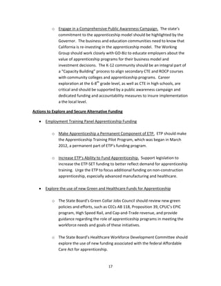   17
o Engage in a Comprehensive Public Awareness Campaign.  The state’s 
commitment to the apprenticeship model should be highlighted by the 
Governor.  The business and education communities need to know that 
California is re‐investing in the apprenticeship model.  The Working 
Group should work closely with GO‐Biz to educate employers about the 
value of apprenticeship programs for their business model and 
investment decisions.  The K‐12 community should be an integral part of 
a “Capacity Building” process to align secondary CTE and ROCP courses 
with community colleges and apprenticeship programs.  Career 
exploration at the 6‐8th
 grade level, as well as CTE in high schools, are 
critical and should be supported by a public awareness campaign and 
dedicated funding and accountability measures to insure implementation 
a the local level. 
Actions to Explore and Secure Alternative Funding 
• Employment Training Panel Apprenticeship Funding 
 
o Make Apprenticeship a Permanent Component of ETP.  ETP should make 
the Apprenticeship Training Pilot Program, which was began in March 
2012, a permanent part of ETP’s funding program. 
 
o Increase ETP’s Ability to Fund Apprenticeship.  Support legislation to 
increase the ETP‐SET funding to better reflect demand for apprenticeship 
training.  Urge the ETP to focus additional funding on non‐construction 
apprenticeship, especially advanced manufacturing and healthcare. 
 
• Explore the use of new Green and Healthcare Funds for Apprenticeship 
 
o The State Board’s Green Collar Jobs Council should review new green 
policies and efforts, such as CECs AB 118, Proposition 39, CPUC’s EPIC 
program, High Speed Rail, and Cap‐and‐Trade revenue, and provide 
guidance regarding the role of apprenticeship programs in meeting the 
workforce needs and goals of these initiatives. 
 
o The State Board’s Healthcare Workforce Development Committee should 
explore the use of new funding associated with the federal Affordable 
Care Act for apprenticeship. 
 
 