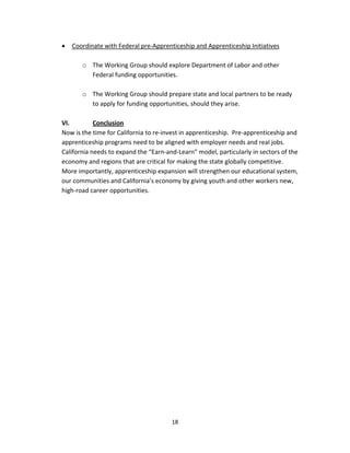   18
• Coordinate with Federal pre‐Apprenticeship and Apprenticeship Initiatives  
 
o The Working Group should explore Department of Labor and other 
Federal funding opportunities. 
 
o The Working Group should prepare state and local partners to be ready 
to apply for funding opportunities, should they arise. 
 
VI.   Conclusion     
Now is the time for California to re‐invest in apprenticeship.  Pre‐apprenticeship and 
apprenticeship programs need to be aligned with employer needs and real jobs.  
California needs to expand the “Earn‐and‐Learn” model, particularly in sectors of the 
economy and regions that are critical for making the state globally competitive.  
More importantly, apprenticeship expansion will strengthen our educational system, 
our communities and California’s economy by giving youth and other workers new, 
high‐road career opportunities. 
 