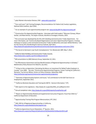   19
 
                                                            
1
 Labor Market Information Division, EDD.  www.edd.ca.gov/lmid 
 
2
 “Earn and Learn” Job Training Strategies, Recommendations for Federal Job Creation Legislation, 
National Skills Coalition, April 2010. 
3
  For an example of a pre‐apprenticeship program see: www.dir/das/BP‐Pre‐Apprenticeship.pdf 
 
4
 “Construction Pre‐Apprenticeship Programs:  Interviews with Field Leaders,” Maureen Conway, Allison 
Gerber, and Matt Helmer, The Aspen Institute, Workforce Strategies Initiative, 2010. 
5
 The curriculum was developed by the AFL‐CIO’s Building and Construction Trades Department.   For 
more information, see “Community Based Organizations and Union Apprenticeship Programs: Creating 
Pathways to Careers in the Unionized Construction Trades for Minorities and Lower‐Skilled Workers,” Jobs 
for the Future/ AFL‐CIO Working for America Institute, April 2011.  
http://www.jff.org/publications/workforce/community‐based‐organizations‐and‐union‐/1411 
6
 “The Secret to Germany’s Low Youth Unemployment,” Eric Westervelt, NRP, May 7, 2012. 
 
7
 California State Building and Construction Trades Council, 
http://www.sbctc.org/doc.asp?id=211&parentid=24 
8
 DAS presentation to LMID Advisory Group, September 22, 2011. 
9
 “An Effectiveness Assessment and Cost‐Benefit Analysis of Registered Apprenticeship in 10 States,” 
Mathematica Policy Research for DOLETA, July 2012.    
 
10
 “It Pays to Hire an Apprentice: Calculating the Return on Investment for Skilled Trades Employers in 
Canada,” June 2009.    See also: ”Construction Apprenticeship Programs: Career Training for California’s 
Recovery,” by Corinne Wilson, Center on Policy Initiatives, September 2009. 
http://onlinecpi.org/reports/construction‐apprenticeship‐programs/ 
11
 “Overview of Apprenticeship Systems and Issues,” ILO contribution to the G20 Task Force on 
Employment, September 2012. 
12
 “California Worksite Education and Training Act WETA – General Information,” ETP,  
 
13
 DAS reports to the Legislature,  http://www.dir.ca.gov/das/DAS_annualReports.html 
14
 Annual completion rates, http://www.dir.ca.gov/DAS/reports/CompPast5yr.pdf 
15
 “Report on Apprenticeship Related and Supplemental Instruction Programs: Fiscal Year 2010‐11,” 
California Department of Education. 
 
16
 Apprenticeship Training Pilot Program Memorandum, ETP, 2012. 
 
17
 DAS, DIR list of Registered Apprenticeships in California, 
http://www.dir.ca.gov/databases/das/aigstart.asp 
 
18
 California Apprentices Council Newsletter, 3rd
 Quarter, 2011. 
http://www.dir.ca.gov/cac/ReportsPublications/CACNewsletter3rdQuarter2011.pdf 
 