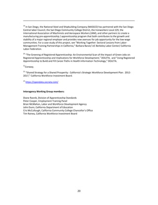   20
                                                                                                                                                                                 
19
 In San Diego, the National Steel and Shipbuilding Company (NASSCO) has partnered with the San Diego 
Central labor Council, the San Diego Community College District, the Ironworkers Local 229, the 
International Association of Machinists and Aerospace Workers (IAM), and other partners to create a 
manufacturing pre‐apprenticeship / apprenticeship program that both contributes to the growth and 
stability of a major regional employer and provides new avenues for job opportunity for the low‐wage 
communities. For a case study of this project, see “Working Together: Sectoral Lessons from Labor‐
Management Training Partnerships in California,” Barbara Baran/ UC Berkeley Labor Center/ California 
Labor Federation. 
20
 “The Greening of Registered Apprenticeship: An Environmental Scan of the Impact of Green Jobs on 
Registered Apprenticeship and Implications for Workforce Development,” DOLETA,  and “Using Registered 
Apprenticeship to Build and Fill Career Paths in Health Information Technology,” DOLETA. 
21
Conway. 
22
 “Shared Strategy for a Shared Prosperity:  California’s Strategic Workforce Development Plan:  2012‐
2017,” California Workforce Investment Board. 
 
23
 https://opendata.socrata.com/ 
 
 
Interagency Working Group members: 
   
Diane Ravnik, Division of Apprenticeship Standards 
Peter Cooper, Employment Training Panel 
Brian McMahon, Labor and Workforce Development Agency 
John Dunn, California Department of Education 
Cris McCullough, California Community College Chancellor’s Office 
Tim Rainey, California Workforce Investment Board 
 