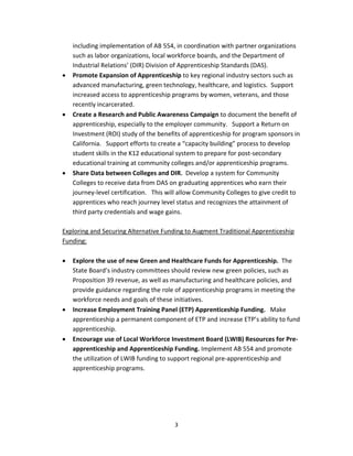   3
including implementation of AB 554, in coordination with partner organizations 
such as labor organizations, local workforce boards, and the Department of 
Industrial Relations’ (DIR) Division of Apprenticeship Standards (DAS). 
• Promote Expansion of Apprenticeship to key regional industry sectors such as 
advanced manufacturing, green technology, healthcare, and logistics.  Support 
increased access to apprenticeship programs by women, veterans, and those 
recently incarcerated.   
• Create a Research and Public Awareness Campaign to document the benefit of 
apprenticeship, especially to the employer community.   Support a Return on 
Investment (ROI) study of the benefits of apprenticeship for program sponsors in 
California.   Support efforts to create a “capacity building” process to develop 
student skills in the K12 educational system to prepare for post‐secondary 
educational training at community colleges and/or apprenticeship programs.   
• Share Data between Colleges and DIR.  Develop a system for Community 
Colleges to receive data from DAS on graduating apprentices who earn their 
journey‐level certification.   This will allow Community Colleges to give credit to 
apprentices who reach journey level status and recognizes the attainment of 
third party credentials and wage gains. 
 
Exploring and Securing Alternative Funding to Augment Traditional Apprenticeship 
Funding: 
 
• Explore the use of new Green and Healthcare Funds for Apprenticeship.  The 
State Board’s industry committees should review new green policies, such as 
Proposition 39 revenue, as well as manufacturing and healthcare policies, and 
provide guidance regarding the role of apprenticeship programs in meeting the 
workforce needs and goals of these initiatives. 
• Increase Employment Training Panel (ETP) Apprenticeship Funding.   Make 
apprenticeship a permanent component of ETP and increase ETP’s ability to fund 
apprenticeship.   
• Encourage use of Local Workforce Investment Board (LWIB) Resources for Pre‐
apprenticeship and Apprenticeship Funding. Implement AB 554 and promote 
the utilization of LWIB funding to support regional pre‐apprenticeship and 
apprenticeship programs. 
 