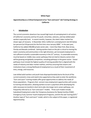   4
 
White Paper  
Apprenticeship as a Critical Component of an “Earn and Learn” Job Training Strategy in 
California  
 
I.  Introduction 
The current economic downturn has caused high levels of unemployment in all sectors 
of California’s economy and has hit youth, minorities, veterans, and low‐skilled adult 
workers especially hard.   In recent months, however, the state’s labor market has 
shown signs of recovery.  In November 2012, California’s unemployment rate fell below 
ten percent (to 9.8 percent) for the first time since January 2009.1
  In the past year, 
California has added 298,000 private‐sector jobs – more than New York, New Jersey, 
Florida and Nevada combined.  Getting workers back on the job is critical to moving the 
state’s economy and communities in the right direction, yet increased employment is 
not sufficient to build a sustainable economy in the 21st
 century.  A sustainable economy 
must be based on middle‐class career pathways that are tied to industry sectors that 
will be growing and globally competitive, including pathways in the green sector.  Career 
pathways must include the highest quality of training possible that is aligned with the 
needs of industry and labor market realities, and thus ensuring that citizens and 
institutions have a strong likelihood of employment as a result of their investment of 
time, energy, and resources. 
 
Low‐skilled adult workers and youth have disproportionately borne the brunt of the 
current economic crises and need to be supported as they seek to enter the workforce.   
“Earn and Learn” training models offer great opportunities to address the needs of 
these populations.  Programs that  connect new employment opportunities with access 
to training and education, allowing workers to earn a paycheck while developing the 
skills necessary to transform short‐term jobs into longer‐term career pathways, are 
frequently referred to as “Earn and Learn” models.   Three such models include, 
Subsidized Employment under the Temporary Assistance for Needy Families (TANF) 
Emergency Fund, Summer Youth Employment Programs, and On‐the‐Job Training (OJT).2
    
Another type of “Earn and Learn” model, which is the subject of this paper, is registered 
Apprenticeship. 
 
 