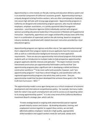   5
Apprenticeship is a time‐tested, on‐the‐job, training and education delivery system and 
is an essential component of California’s economic growth.  Apprenticeship training is 
uniquely designed to bring frontline workers, who are often unemployed or displaced, 
into secure high‐skill jobs with strong wage progression.  Apprenticeship programs in 
California are designed and conducted by program sponsors, who may be individual 
employers, employer associations, or a jointly‐sponsored labor/management 
association.  Local Education Agencies (LEAs) individually contract with program 
sponsors providing educational leadership in the provision of Related and Supplemental 
Instruction.  Importantly, apprentices earn wages and benefits and pay taxes while they 
learn in a combination of supervised, paid on‐the‐job training, based on recognized 
industry standards, coordinated with related classroom instruction provided by a local 
educational agency. 
 
Apprenticeship programs are rigorous and often rely on “pre‐apprenticeship training” 
that is aligned with their program needs to ensure applicants have the necessary soft 
skills as well as a solid education background necessary to meet application 
requirements.  There are also pre‐apprenticeship instructional programs that provide 
students with an introduction to multiple trades to help prospective apprenticeship 
program applicants identify interests and aptitudes.3
  The Aspen Institute recently 
interviewed construction pre‐apprenticeship field leaders and found that “pre‐
apprenticeship programs play a significant role in developing a skilled and diverse 
construction workforce.”4
 To be most useful and successful, however, such “pre‐
apprenticeship programs” must have a direct linkage to, and coordination with, the 
registered apprenticeship programs into which they seek to enter.  One pre‐
apprenticeship model that has been developed that achieves these goals is the “Multi‐
Craft Core Curriculum – MC3.” 5
   
 
The apprenticeship model is once again being seen as a critical component of economic 
development and international competitiveness policy.  For example, Germany credits 
both the nation’s low youth unemployment rate and its success as an exporting nation 
to its strong apprenticeship system.6
  It is also a key tenet of the California Workforce 
Investment Board’s strategic plan, which calls for: 
 
“A state strategy based on ongoing skills attainment focused on regional 
growth industry sectors and clusters.  By braiding education, training, and 
employment services together to support these sectors, we can both 
effectively address employers’ needs for a high quality, appropriately 
skilled workforce and support workers needs for well‐paid, steady work.  
 