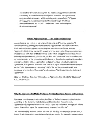   6
This strategy draws on lessons from the traditional apprenticeship model 
– providing workers maximum employment outcomes through mobility 
among multiple employers within an industry sector or cluster.” (“Shared 
Strategy for a Shared Prosperity: California’s Strategic Workforce 
Development Plan: 2012‐2017,” State Board, Labor and Workforce 
Development Agency) 
 
 
What is Apprenticeship?    ‐‐  It is a Job while Learning! 
Apprenticeship is a system of learning while earning, and "learning by doing." It 
combines training on the job with related and supplemental classroom instruction.   
Each state‐registered apprenticeship program operates under formal, written 
“apprenticeship training standards” agreed to by the apprenticeship program sponsor, 
in accordance with state and federal laws, under which an apprentice works a skilled 
(journey‐level) worker and gains on the job skills and "know‐how" and in turn becomes 
an important part of the occupation and industry. In those businesses in which workers 
are represented by a labor organization and governed by a collective bargaining 
agreement, management and labor each selects an equal number of members to serve 
on the “joint apprenticeship committee” (JAC). The JAC determines the skill sets 
necessary to be mastered (known as “work processes”) and supervises the training of 
apprentices. 
(Source:  DIR, DAS.   See also, “Orientation to Apprenticeship, A Guide for Educators,” 
CAC, January 2001) 
 
 
 
Why the Apprenticeship Model Works and Provides Significant Returns‐on‐Investment 
 
Every year, employers and unions invest millions of dollars in apprenticeship training.  
According to the California State Building and Construction Trades Council, 
apprenticeship programs invest nearly $9,000 a year per student on average and unions 
spend $200 million a year for apprenticeship programs in California.7
 
The apprenticeship model is unique because it is industry and employer‐driven; thus, it 
is specifically designed to meet individual employer needs.  For example, apprenticeship 
 