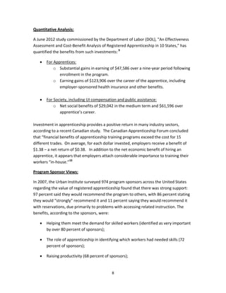  8
Quantitative Analysis: 
A June 2012 study commissioned by the Department of Labor (DOL), “An Effectiveness 
Assessment and Cost‐Benefit Analysis of Registered Apprenticeship in 10 States,” has 
quantified the benefits from such investments: 9
 
• For Apprentices: 
o Substantial gains in earning of $47,586 over a nine‐year period following 
enrollment in the program.   
o Earning gains of $123,906 over the career of the apprentice, including 
employer‐sponsored health insurance and other benefits. 
 
• For Society, including UI compensation and public assistance: 
o Net social benefits of $29,042 in the medium term and $61,596 over 
apprentice’s career. 
 
Investment in apprenticeship provides a positive return in many industry sectors, 
according to a recent Canadian study.  The Canadian Apprenticeship Forum concluded 
that “financial benefits of apprenticeship training programs exceed the cost for 15 
different trades.  On average, for each dollar invested, employers receive a benefit of 
$1.38 – a net return of $0.38.   In addition to the net economic benefit of hiring an 
apprentice, it appears that employers attach considerable importance to training their 
workers “in‐house.”10
     
Program Sponsor Views: 
In 2007, the Urban Institute surveyed 974 program sponsors across the United States 
regarding the value of registered apprenticeship found that there was strong support:  
97 percent said they would recommend the program to others, with 86 percent stating 
they would “strongly” recommend it and 11 percent saying they would recommend it 
with reservations, due primarily to problems with accessing related instruction. The 
benefits, according to the sponsors, were: 
• Helping them meet the demand for skilled workers (identified as very important 
by over 80 percent of sponsors); 
• The role of apprenticeship in identifying which workers had needed skills (72 
percent of sponsors); 
• Raising productivity (68 percent of sponsors); 
 