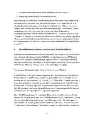   9
• Strengthening worker morale and pride (68 percent of sponsors); 
• Improving worker safety (68 percent of sponsors). 
Apprenticeship is a worthwhile investment of public workforce resources and funding – 
for the apprentice, employer, and the workforce system.  It can play a key role in an 
integrated workforce development strategy, serving to connect K‐12 and community 
college career technical education with the needs of employers.  According to a recent 
study of apprenticeship systems by the International Labour Organization, 
apprenticeships enable smooth school to work transitions.   The study concluded that, 
“Compared to investing in expanding formal technical education and training, upgrading 
informal apprenticeship to incorporate reliable assessment and recognized certification 
is a cost‐effective way to invest in a country’s skills base and enhance the employability 
of youth.”11
    
 
II.  History of Apprenticeship and “Earn and Learn” Models in California  
 
State‐certified apprenticeship in California began with the passage of the Shelly‐Malone 
Apprenticeship Labor Standards Act of 1939 (Act at Labor Code Sections 3070 et seq. 
and Education Code Section 8150 et seq.).  Appropriations to support apprenticeship 
education requirements, referred to as “related classroom instruction” were initiated in 
1970 with the “Montoya Act” and added to the State’s Education Code.  
 
Formal Apprenticeship as a Model for other “Earn and Learn” Models 
 
In his 1979 State of the State message, Governor Jerry Brown proposed the California 
Worksite Education and Training Act (CWETA), authored by State Senator Bill Greene 
and enacted into law September 29, 1979 (SB 132 ‐ Chapter 1181).  CWETA supported a 
broad “Earn and Learn” model of training.  CWETA was allocated $25 million for three 
years through its enabling legislation and an additional $10 million for state fiscal year 
1982‐83 to provide job training that would better meet industry’s needs to fill jobs that 
remained vacant even during times of high unemployment 12
 
Other “CWETA‐type programs” included AB 3461, authored by Assemblyman Patrick 
Johnson and AB 3154, which were later enacted and known as the Employment Training 
Panel and Special Employment Training Fund (SET), respectively.  During the years of 
1984 to 1993, ETP funded apprenticeship, albeit with restrictions.  In March 2012, the 
ETP approved an Apprenticeship Training Pilot Program to supplement RSI using its SET. 
 
 