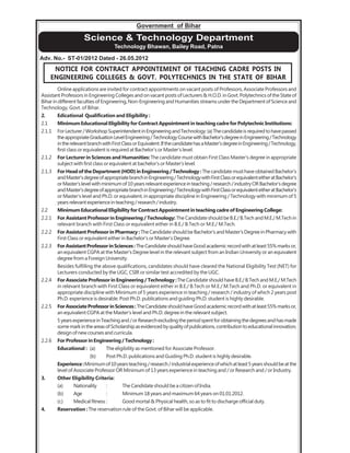Government of Bihar
Science & Technology Department
Technology Bhawan, Bailey Road, Patna
Adv. No.- ST-01/2012 Dated - 26.05.2012
NOTICE FOR CONTRACT APPOINTEMENT OF TEACHING CADRE POSTS IN
ENGINEERING COLLEGES & GOVT. POLYTECHNICS IN THE STATE OF BIHAR
Online applications are invited for contract appointments on vacant posts of Professors, Associate Professors and
Assistant Professors in Engineering Colleges and on vacant posts of Lecturers & H.O.D. in Govt. Polytechnics of the State of
Bihar in different faculties of Engineering, Non-Engineering and Humanities streams under the Department of Science and
Technology, Govt. of Bihar.
2. Edicational Qualification and Eligibility :
2.1 Minimum Educational Eligibility for Contract Appointment in teaching cadre for Polytechnic Institutions:
2.1.1 ForLecturer/WorkshopSuperintendentinEngineeringandTechnology:(a)Thecandidateisrequiredtohavepassed
theappropriateGraduationLevelEngineering/TechnologyCoursewithBachelor'sdegreeinEngineering/Technology
intherelevantbranchwithFirstClassorEquivalent.IfthecandidatehasaMaster'sdegreeinEngineering/Technology,
first class or equivalent is required at Bachelor's or Master's level.
2.1.2 For Lecturer in Sciences and Humanities:The candidate must obtain First Class Master's degree in appropriate
subject with first class or equivalent at bachelor's or Master's level.
2.1.3 ForHeadoftheDepartment(HOD)inEngineering/Technology:ThecandidatemusthaveobtainedBachelor's
andMaster'sdegreeofappropriatebranchinEngineering/TechnologywithFirstClassorequivalenteitheratBachelor's
orMaster'slevelwithminimumof10yearsrelevantexperienceinteaching/research/industryORBachelor'sdegree
andMaster'sdegreeofappropriatebranchinEngineering/TechnologywithFirstClassorequivalenteitheratBachelor's
or Master's level and Ph.D. or equivalent, in appropriate discipline in Engineering / Technology with minimum of 5
yearsrelevantexperienceinteaching/research/industry.
2.2 Minimum Educational Eligibility for Contract Appointment in teaching cadre of Engineering College:
2.2.1 For Assistant Professor in Engineering / Technology: The Candidate should be B.E./ B.Tech and M.E./ M.Tech in
relevant branch with First Class or equivalent either in B.E./ B.Tech or M.E./ M.Tech.
2.2.2 For Assistant Professor in Pharmacy : TheCandidateshouldbeBachelor'sandMaster'sDegreeinPharmacywith
First Class or equivalent either in Bachelor's or Master's Degree.
2.2.3 ForAssistantProfessorinSciences:TheCandidateshouldhaveGoodacademicrecordwithatleast55%marksor,
an equivalent CGPA at the Master's Degree level in the relevant subject from an Indian University or an equivalent
degree from a Foreign University.
Besides fulfilling the above qualifications, candidates should have cleared the National Eligibility Test (NET) for
Lecturers conducted by the UGC, CSIR or similar test accredited by the UGC.
2.2.4 For Associate Professor in Engineering / Technology :The Candidate should have B.E./ B.Tech and M.E./ M.Tech
in relevant branch with First Class or equivalent either in B.E./ B.Tech or M.E./ M.Tech and Ph.D. or equivalent in
appropriate discipline with Minimum of 5 years experience in teaching / research / industry of which 2 years post
Ph.D. experience is desirable. Post Ph.D. publications and guiding Ph.D. student is highly desirable.
2.2.5 ForAssociateProfessorinSciences:TheCandidateshouldhaveGoodacademicrecordwithatleast55%marksor,
an equivalent CGPA at the Master's level and Ph.D. degree in the relevant subject.
5yearsexperienceinTeachingand/orResearchexcludingtheperiodspentforobtainingthedegreesandhasmade
somemarkintheareasofScholarshipasevidencedbyqualityofpublications,contributiontoeducationalinnovation,
design of new courses and curricula.
2.2.6 For Professor in Engineering / Technology :
Educational : (a) The eligibility as mentioned for Associate Professor.
(b) Post Ph.D. publications and Guiding Ph.D. student is highly desirable.
Experience:Minimumof10yearsteaching/research/industrialexperienceofwhichatleast5yearsshouldbeatthe
level of Associate Professor OR Minimum of 13 years experience in teaching and / or Research and / or Industry.
3. Other Eligibility Criteria:
(a) Nationality : The Candidate should be a citizen of India.
(b) Age : Minimum 18 years and maximum 64 years on 01.01.2012.
(c) Medical fitness : Good mortal & Physical health, so as to fit to discharge official duty.
4. Reservation :The reservation rule of the Govt. of Bihar will be applicable.
 