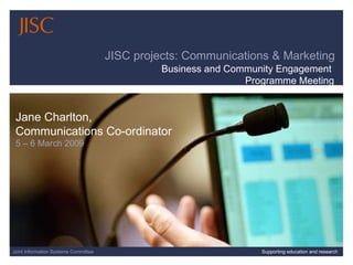 06/08/09   |  |  Slide  Joint Information Systems Committee Supporting education and research JISC projects: Communications & Marketing Jane Charlton,  Communications Co-ordinator 5 – 6 March 2009 Business and Community Engagement  Programme Meeting 