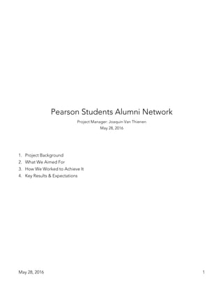 May 28, 2016 1
Pearson Students Alumni Network
Project Manager: Joaquin Van Thienen
May 28, 2016
1. Project Background
2. What We Aimed For
3. How We Worked to Achieve It
4. Key Results & Expectations
 
