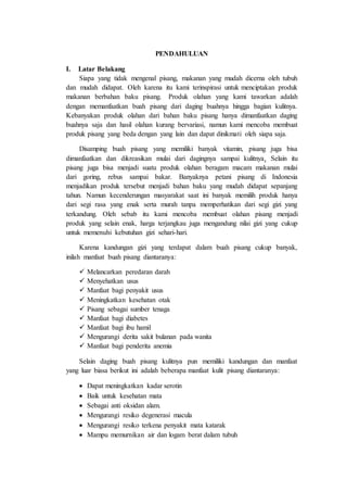 PENDAHULUAN
I. Latar Belakang
Siapa yang tidak mengenal pisang, makanan yang mudah dicerna oleh tubuh
dan mudah didapat. Oleh karena itu kami terinspirasi untuk menciptakan produk
makanan berbahan baku pisang. Produk olahan yang kami tawarkan adalah
dengan memanfaatkan buah pisang dari daging buahnya hingga bagian kulitnya.
Kebanyakan produk olahan dari bahan baku pisang hanya dimanfaatkan daging
buahnya saja dan hasil olahan kurang bervariasi, namun kami mencoba membuat
produk pisang yang beda dengan yang lain dan dapat dinikmati oleh siapa saja.
Disamping buah pisang yang memiliki banyak vitamin, pisang juga bisa
dimanfaatkan dan dikreasikan mulai dari dagingnya sampai kulitnya. Selain itu
pisang juga bisa menjadi suatu produk olahan beragam macam makanan mulai
dari goring, rebus sampai bakar. Banyaknya petani pisang di Indonesia
menjadikan produk tersebut menjadi bahan baku yang mudah didapat sepanjang
tahun. Namun kecenderungan masyarakat saat ini banyak memilih produk hanya
dari segi rasa yang enak serta murah tanpa memperhatikan dari segi gizi yang
terkandung. Oleh sebab itu kami mencoba membuat olahan pisang menjadi
produk yang selain enak, harga terjangkau juga mengandung nilai gizi yang cukup
untuk memenuhi kebutuhan gizi sehari-hari.
Karena kandungan gizi yang terdapat dalam buah pisang cukup banyak,
inilah manfaat buah pisang diantaranya:
 Melancarkan peredaran darah
 Menyehatkan usus
 Manfaat bagi penyakit usus
 Meningkatkan kesehatan otak
 Pisang sebagai sumber tenaga
 Manfaat bagi diabetes
 Manfaat bagi ibu hamil
 Mengurangi derita sakit bulanan pada wanita
 Manfaat bagi penderita anemia
Selain daging buah pisang kulitnya pun memiliki kandungan dan manfaat
yang luar biasa berikut ini adalah beberapa manfaat kulit pisang diantaranya:
 Dapat meningkatkan kadar serotin
 Baik untuk kesehatan mata
 Sebagai anti oksidan alam.
 Mengurangi resiko degenerasi macula
 Mengurangi resiko terkena penyakit mata katarak
 Mampu memurnikan air dan logam berat dalam tubuh
 