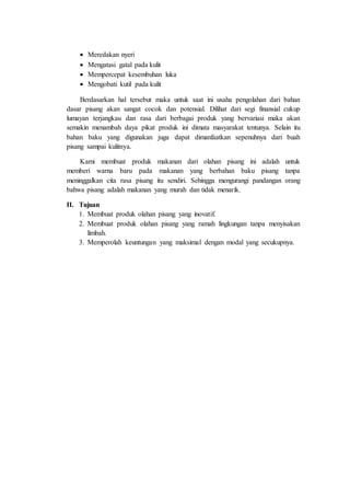  Meredakan nyeri
 Mengatasi gatal pada kulit
 Mempercepat kesembuhan luka
 Mengobati kutil pada kulit
Berdasarkan hal tersebut maka untuk saat ini usaha pengolahan dari bahan
dasar pisang akan sangat cocok dan potensial. Dilihat dari segi finansial cukup
lumayan terjangkau dan rasa dari berbagai produk yang bervariasi maka akan
semakin menambah daya pikat produk ini dimata masyarakat tentunya. Selain itu
bahan baku yang digunakan juga dapat dimanfaatkan sepenuhnya dari buah
pisang sampai kulitnya.
Kami membuat produk makanan dari olahan pisang ini adalah untuk
memberi warna baru pada makanan yang berbahan baku pisang tanpa
meninggalkan cita rasa pisang itu sendiri. Sehingga mengurangi pandangan orang
bahwa pisang adalah makanan yang murah dan tidak menarik.
II. Tujuan
1. Membuat produk olahan pisang yang inovatif.
2. Membuat produk olahan pisang yang ramah lingkungan tanpa menyisakan
limbah.
3. Memperolah keuntungan yang maksimal dengan modal yang secukupnya.
 