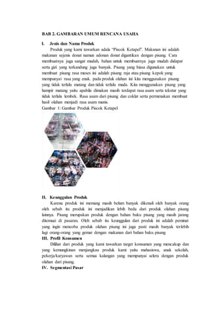 BAB 2. GAMBARAN UMUM RENCANA USAHA
I. Jenis dan Nama Produk
Produk yang kami tawarkan adala “Piscok Ketapel”. Makanan ini adalah
makanan sejenis donat namun adonan donat digantikan dengan pisang. Cara
membuatnya juga sangat mudah, bahan untuk membuatnya juga mudah didapat
serta gizi yang terkandung juga banyak. Pisang yang biasa digunakan untuk
membuat pisang rasa meses ini adalah pisang raja atau pisang kepok yang
mempunyai rasa yang enak. pada produk olahan ini kita menggunakan pisang
yang tidak terlalu matang dan tidak terlalu muda. Kita menggunakan pisang yang
hampir matang yaitu apabila dimakan masih terdapat rasa asam serta tekstur yang
tidak terlalu lembek. Rasa asam dari pisang dan coklat serta permenakan membuat
hasil olahan menjadi rasa asam manis.
Gambar 1: Gambar Produk Piscok Ketapel
II. Keunggulan Produk
Karena produk ini memang masih belum banyak dikenali oleh banyak orang
oleh sebab itu produk ini menjadikan lebih beda dari produk olahan pisang
lainnya. Pisang merupakan produk dengan bahan baku pisang yang masih jarang
ditemuai di pasaran. Oleh sebab itu keunggulan dari produk ini adalah peminat
yang ingin mencoba produk olahan pisang ini juga pasti masih banyak terlebih
lagi orang-orang yang gemar dengan makanan dari bahan baku pisang
III. Profil Konsumen
Dilihat dari produk yang kami tawarkan target konsumen yang mencakup dan
yang kemungkinan menjangkau produk kami yaitu mahasiswa, anak sekolah,
pekerja/karyawan serta semua kalangan yang mempunyai selera dengan produk
olahan dari pisang.
IV. Segmentasi Pasar
 