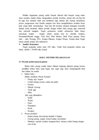 Melihat bagaimana pisang sudah banyak dikenal oleh banyak orang maka
akan semakin mudah dalam mengenalkan produk tersebut, namun dari sisi lain hal
ini juga kan menjadi salah satu hambatan juga dimana jika kurang menariknya
proses pengemasan atau bentuk maupun rasa akan mengakibatkan semakin besar
pula orang tidak menyukainya. Tapi dari hal tersebut menjadi tantangan tersendiri
dimana kami membuat olahan produk dengan bahan baku pisang agar seinovatif
dan sekreatif mungkin. Target pemasaran sendiri sebenarnya tidak hanya
mencakup tempat – tempat sekitar namun bisa ke sekolah, kampus,
Perumahan/Rumah tangga, Toko Roti, Mini Market, Mall, Pusat jajanan, Pusat
oleh – oleh, Warung, TPA, Tempat Hiburan, Tempat Wisata. Namun disini Target
utama adalah pelajar dan mahasiswa.
V. Jumlah Konsumen
Target penjualan sehari yaitu 100 mika. Untuk hasil penjualan selama satu
tahun, adalah ± 30.000 mika terjual.
BAB 3. METODE PELAKSANAAN
3.1 Metode pelaksanaan kegiatan
Bahan baku pisang sendiri dapat didapat langsung dipetani pisang karena
pemilihan bahan baku yang bagus dan segar juga akan mempengaruhi hasil
dari olahan itu sendiri.
1. Bahan baku :
Bahan membuat Piscok Ketapel
- Pisang raja / kepok
- Coklat batang (warna coklat dan pink)
- Permen
- Minyak Goreng
- Tusuk gigi
- Mika
Alat yang dibutuhkan:
- Sothil
- Wajan
- Panci
- Panampan
- Serok
- Kompor
2. Proses produksi
- Kupas pisang dan potong menjadi 6 bagian
- Goreng pisang sampai warna kuning kecoklatan
- Diamkan sejenak sembari mengencerkan adonan coklat batang dengan
cara di tim
 
