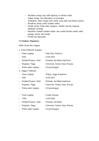 - Masukkan pisang yang telah digoreng ke adonan coklat
- Angkat pisang, dan dimasukkan ke penampan
- Tambahkan hiasan berupa krim coklat warna pink dan taburan permen
- Masukkan pisang coklat kedalam kulkas
- Setelah tekstur sudah mulai mengeras, diambil dan bias langsung
melakukan packing
- Masukkan kembali kedalam kulkas atau wadah bersuhu rendah untuk
menjaga tekstur dari produk
- Produk sisp dipasarkan
3.2 Struktur Organisasi
Daftar Ketua Dan Anggota
a. Ketua Pelaksana Kegiatan :
- Nama Lengkap : Satia Hayu Prabowo
- NIM : 522012042
- Fakultas/Program Studi : Pertanian dan Bisnis/Agribisnis
- Perguruan Tinggi : Universitas Kristen Satya Wacana
- Waktu untuk kegiatan : 24 (jam/minggu)
b. Anggota Pelaksana :
- Nama Lengkap : Wijang Angga Kurniawan
- NIM : 522012007
- Fakultas/Program Studi : Pertanian dan Bisnis/Agribisnis
- Perguruan Tinggi : Universitas Kristen Sayta Wacana
- Waktu untuk kegiatan : 24 (jam/minggu)
- Nama Lengkap : Candra Kusuma
- NIM : 522012002
- Fakultas/Program Studi : Pertanian dan Bisnis
- Perguruan Tinggi : Universitas Kristen Satya Wacana
- Waktu untuk kegiatan : 24 (jam/minggu)
 