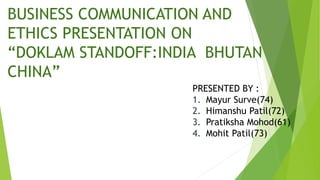 BUSINESS COMMUNICATION AND
ETHICS PRESENTATION ON
“DOKLAM STANDOFF:INDIA BHUTAN
CHINA”
PRESENTED BY :
1. Mayur Surve(74)
2. Himanshu Patil(72)
3. Pratiksha Mohod(61)
4. Mohit Patil(73)
 