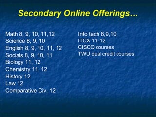 Secondary Online Offerings… Math 8, 9, 10, 11,12 Science 8, 9, 10 English 8, 9, 10, 11, 12 Socials 8, 9, 10, 11 Biology 11, 12 Chemistry 11, 12 History 12 Law 12 Comparative Civ. 12 Info tech 8,9,10,  ITCX 11, 12 CISCO courses TWU dual credit courses 