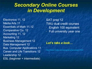 Secondary Online Courses in Development Electronics 11, 12 Media Arts 11 Essentials of Math 11,12 Comparative Civ. 12 Accounting 11, 12 Marketing 12 Business Management 12 Data Management 12 Bus. Computer Applications 11 Career and Life Transitions 12 Leadership 12 ESL (beginner + intermediate) SAT prep 12 TWU dual credit courses English 100 equivalent Full university year one Let’s take a look… http://www. fvdes .com/programs/secondary.html 