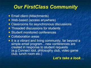 Our FirstClass Community Email client (Attachments) Web-based (access anywhere) Classrooms for asynchronous discussions Threaded discussions for students Student monitored conferences Collaboration areas It is a vibrant and living community, far beyond a simple email program…new conferences are created in response to student requests (e.g.Connect Idol, philosophy club, video game club, lunch room etc.) Let’s take a look … 