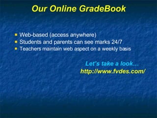 Our Online GradeBook Web-based (access anywhere) Students and parents can see marks 24/7 Teachers maintain web aspect on a weekly basis Let’s take a look… http://www.fvdes.com/ 