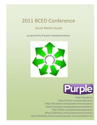 2011	
  BCED	
  Conference	
  
                 Social	
  Media	
  Guide	
  

         prepared	
  by	
  Purple	
  Communications	
  
	
  
	
  
	
  
	
  




                                                       http://purple.us	
  
                                       http://twitter.com/purplecomm	
  
                          http://facebook.com/purplecommunications	
  
                           http://youtube.com/purplecommunications	
  
                                 http://flickr.com/photos/purplecomm	
  
                          http://slideshare.net/purplecommunications	
  
             http://linkedin.com/company/purple-­‐communications-­‐inc	
  
 