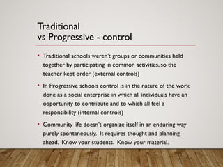 Traditional
vs Progressive - control
• Traditional schools weren’t groups or communities held
together by participating in common activities, so the
teacher kept order (external controls)
• In Progressive schools control is in the nature of the work
done as a social enterprise in which all individuals have an
opportunity to contribute and to which all feel a
responsibility (internal controls)
• Community life doesn’t organize itself in an enduring way
purely spontaneously. It requires thought and planning
ahead. Know your students. Know your material.
 