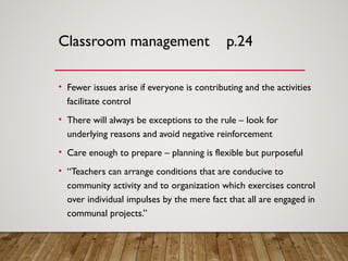 Classroom management p.24
• Fewer issues arise if everyone is contributing and the activities
facilitate control
• There will always be exceptions to the rule – look for
underlying reasons and avoid negative reinforcement
• Care enough to prepare – planning is flexible but purposeful
• “Teachers can arrange conditions that are conducive to
community activity and to organization which exercises control
over individual impulses by the mere fact that all are engaged in
communal projects.”
 