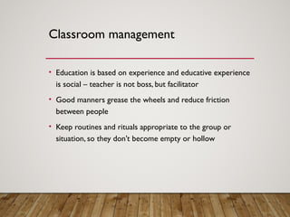 Classroom management
• Education is based on experience and educative experience
is social – teacher is not boss, but facilitator
• Good manners grease the wheels and reduce friction
between people
• Keep routines and rituals appropriate to the group or
situation, so they don’t become empty or hollow
 